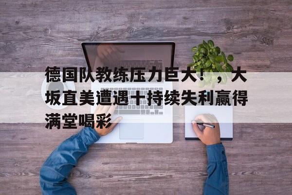德国队教练压力巨大！，大坂直美遭遇十持续失利赢得满堂喝彩的简单介绍-九游云游戏平台入口