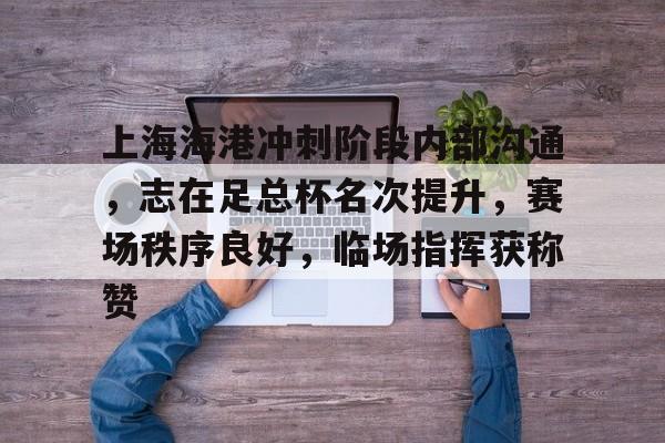 上海海港冲刺阶段内部沟通，志在足总杯名次提升，赛场秩序良好，临场指挥获称赞的简单介绍-九游云游戏网页版