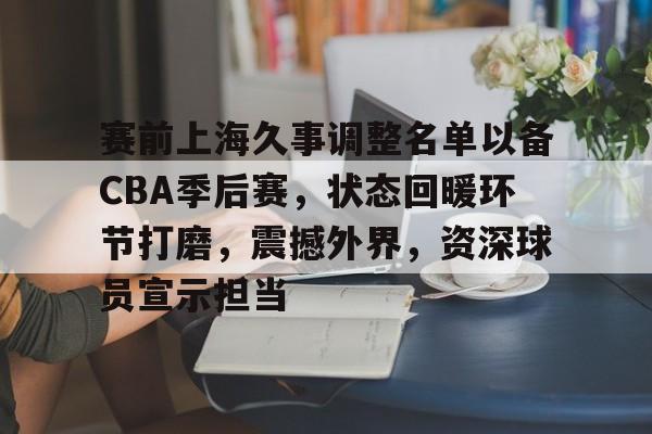 赛前上海久事调整名单以备CBA季后赛，状态回暖环节打磨，震撼外界，资深球员宣示担当的简单介绍-九游云游戏平台入口